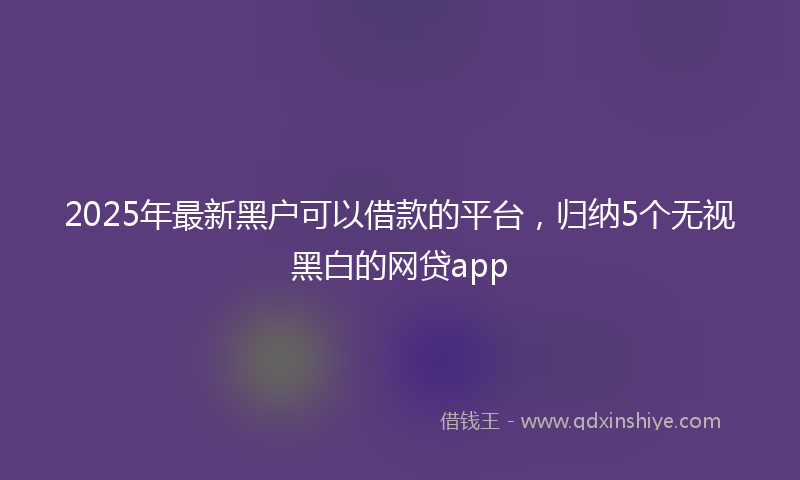 2025年最新黑户可以借款的平台，归纳5个无视黑白的网贷app