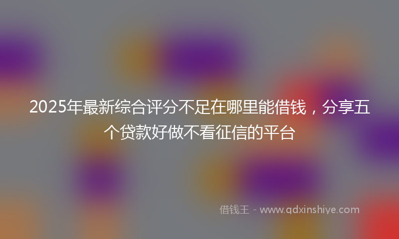 2025年最新综合评分不足在哪里能借钱，分享五个贷款好做不看征信的平台