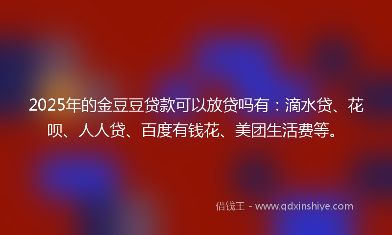 2025年的金豆豆贷款可以放贷吗有：滴水贷、花呗、人人贷、百度有钱花、美团生活费等。