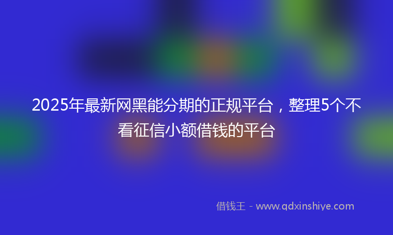 2025年最新网黑能分期的正规平台，整理5个不看征信小额借钱的平台