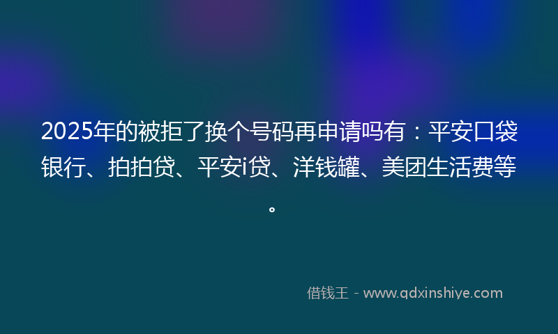 2025年的被拒了换个号码再申请吗有：平安口袋银行、拍拍贷、平安i贷、洋钱罐、美团生活费等。