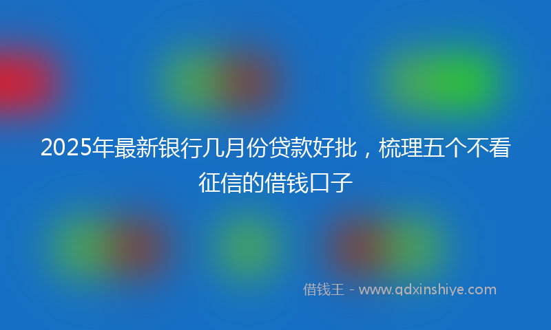 2025年最新银行几月份贷款好批，梳理五个不看征信的借钱口子