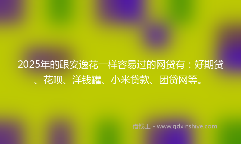 2025年的跟安逸花一样容易过的网贷有：好期贷、花呗、洋钱罐、小米贷款、团贷网等。