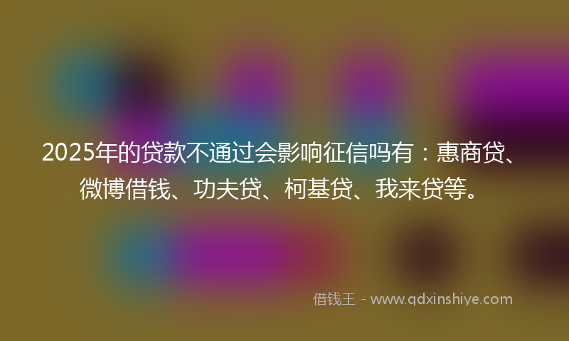 2025年的贷款不通过会影响征信吗有：惠商贷、微博借钱、功夫贷、柯基贷、我来贷等。