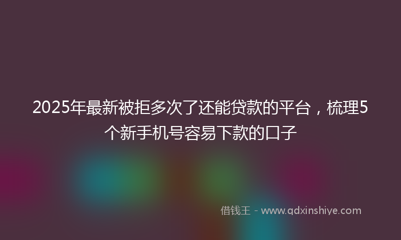 2025年最新被拒多次了还能贷款的平台，梳理5个新手机号容易下款的口子