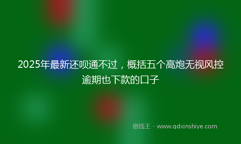 2025年最新还呗通不过，概括五个高炮无视风控逾期也下款的口子
