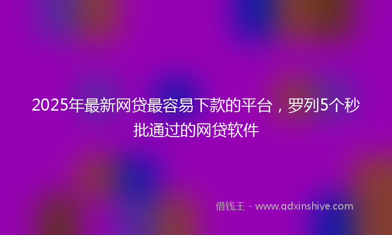 2025年最新网贷最容易下款的平台，罗列5个秒批通过的网贷软件