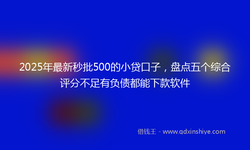 2025年最新秒批500的小贷口子，盘点五个综合评分不足有负债都能下款软件