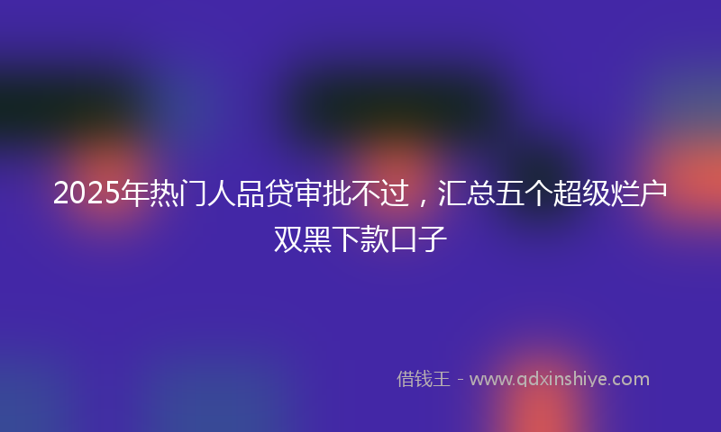 2025年热门人品贷审批不过，汇总五个超级烂户双黑下款口子