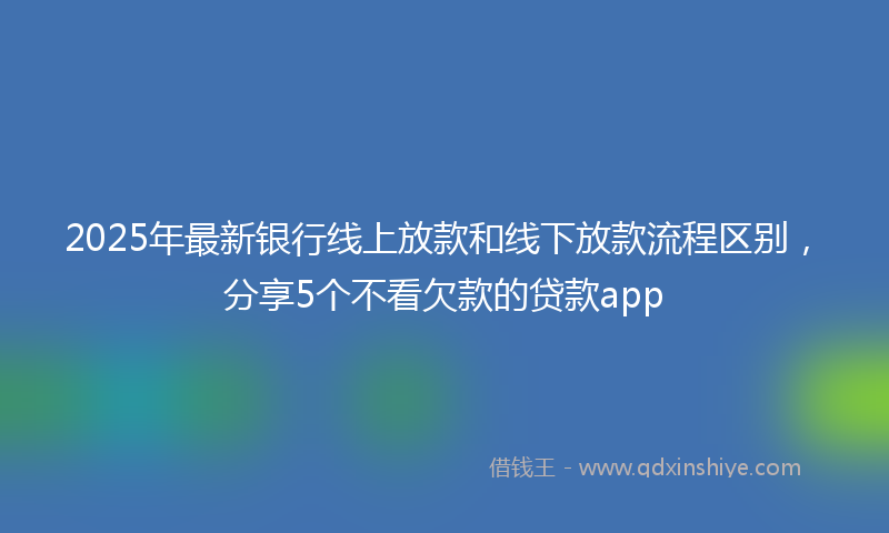 2025年最新银行线上放款和线下放款流程区别，分享5个不看欠款的贷款app