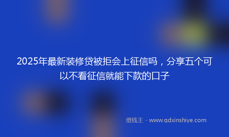 2025年最新装修贷被拒会上征信吗，分享五个可以不看征信就能下款的口子