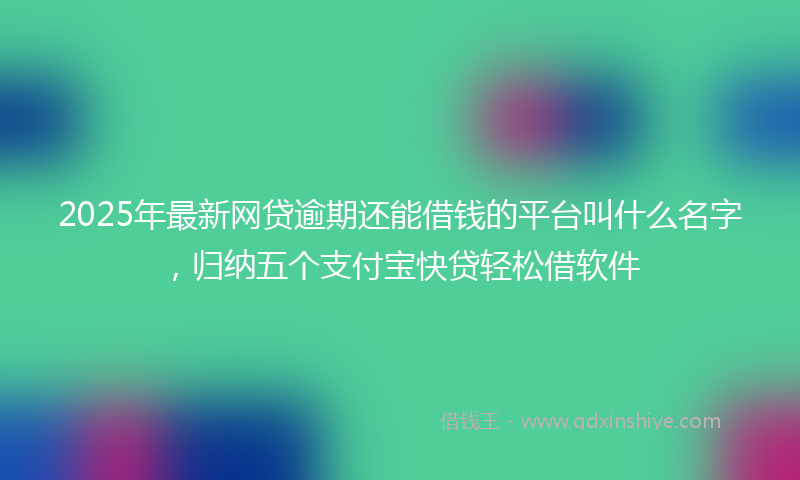 2025年最新网贷逾期还能借钱的平台叫什么名字，归纳五个支付宝快贷轻松借软件