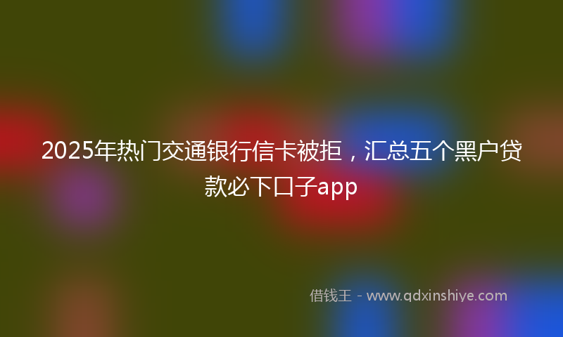 2025年热门交通银行信卡被拒，汇总五个黑户贷款必下口子app