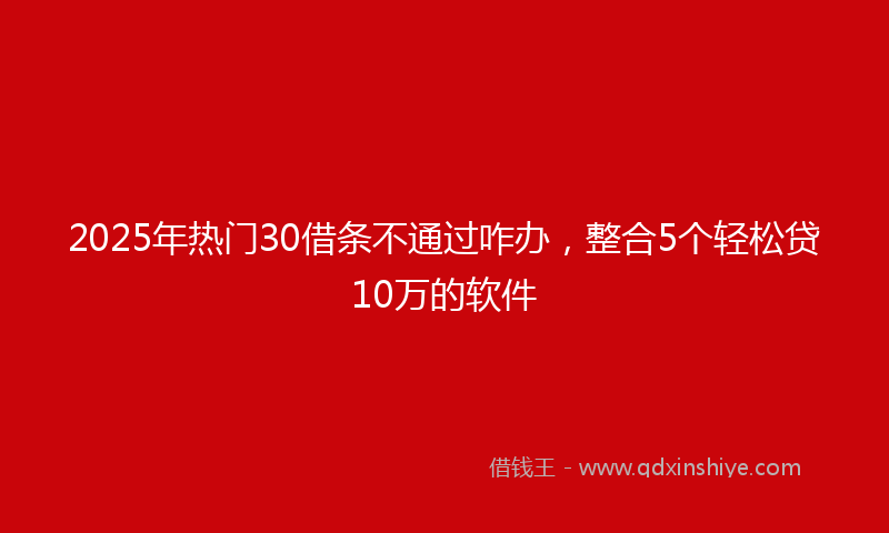 2025年热门30借条不通过咋办，整合5个轻松贷10万的软件