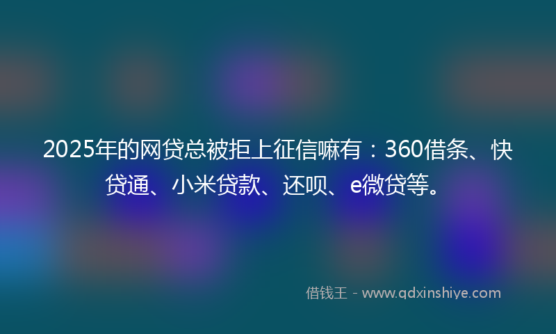 2025年的网贷总被拒上征信嘛有：360借条、快贷通、小米贷款、还呗、e微贷等。