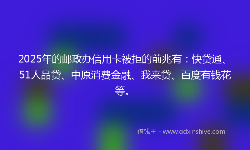 2025年的邮政办信用卡被拒的前兆有：快贷通、51人品贷、中原消费金融、我来贷、百度有钱花等。