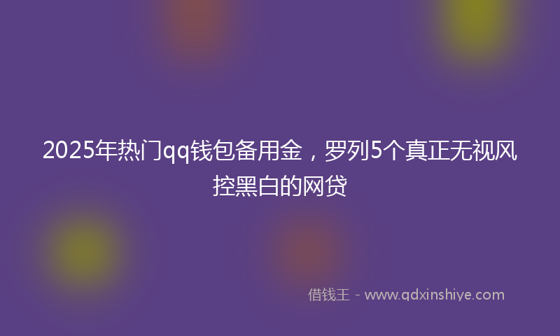 2025年热门qq钱包备用金，罗列5个真正无视风控黑白的网贷
