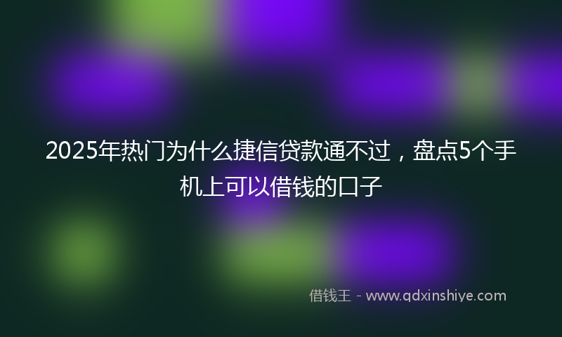 2025年热门为什么捷信贷款通不过，盘点5个手机上可以借钱的口子
