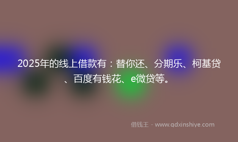 2025年的线上借款有：替你还、分期乐、柯基贷、百度有钱花、e微贷等。