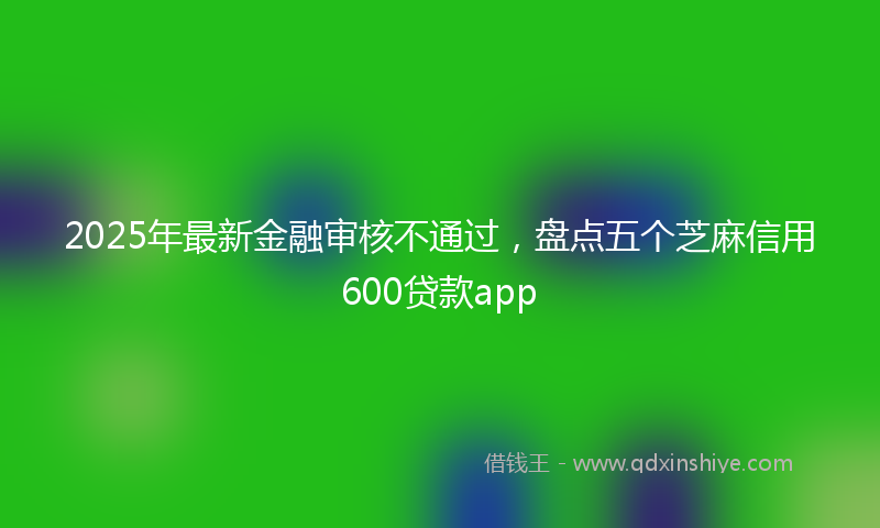 2025年最新金融审核不通过，盘点五个芝麻信用600贷款app