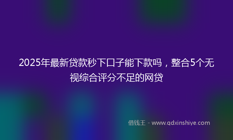 2025年最新贷款秒下口子能下款吗，整合5个无视综合评分不足的网贷