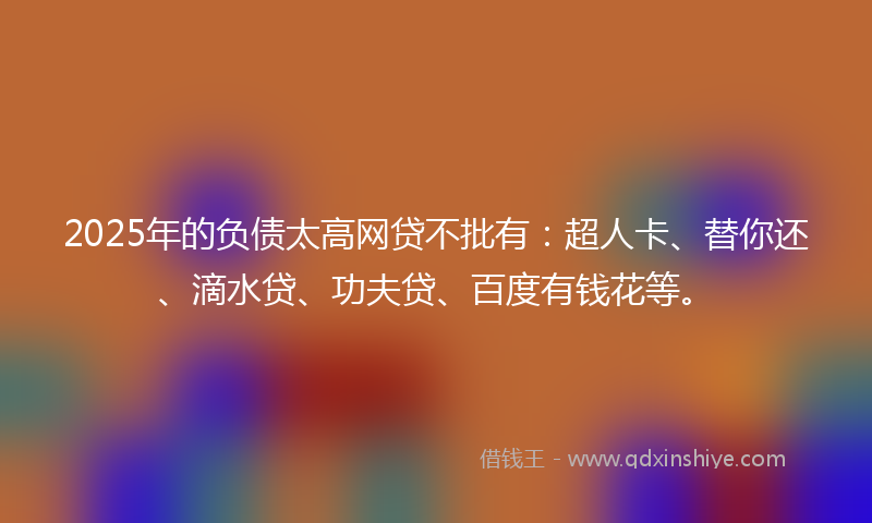2025年的负债太高网贷不批有：超人卡、替你还、滴水贷、功夫贷、百度有钱花等。
