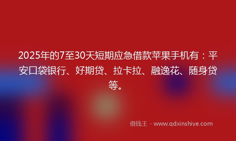 2025年的7至30天短期应急借款苹果手机有：平安口袋银行、好期贷、拉卡拉、融逸花、随身贷等。