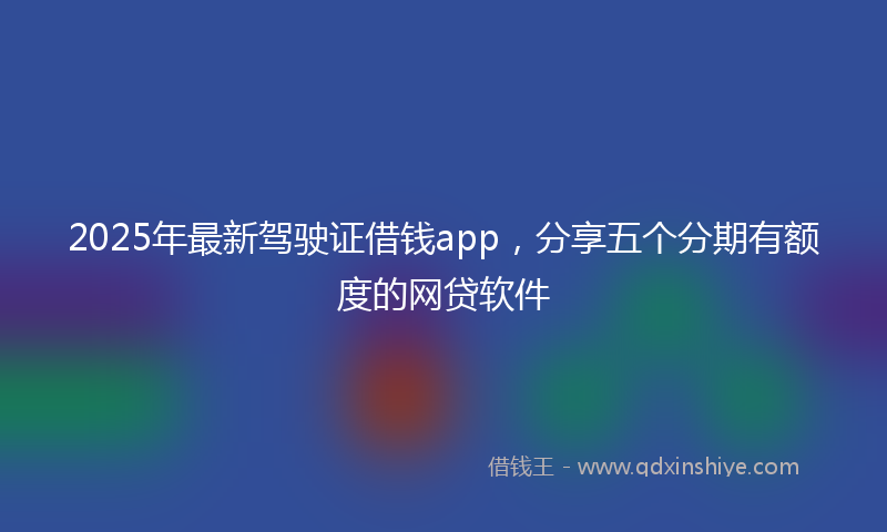 2025年最新驾驶证借钱app，分享五个分期有额度的网贷软件