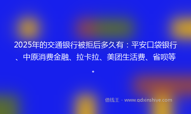 2025年的交通银行被拒后多久有：平安口袋银行、中原消费金融、拉卡拉、美团生活费、省呗等。