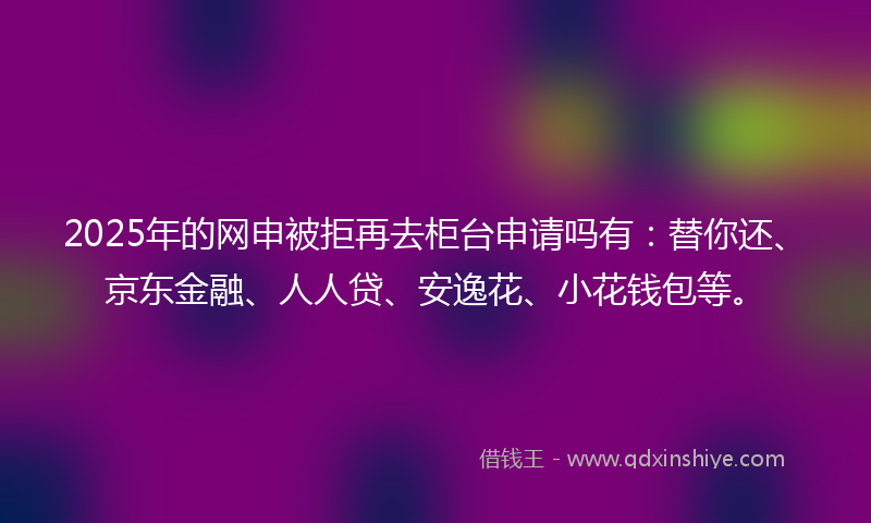 2025年的网申被拒再去柜台申请吗有：替你还、京东金融、人人贷、安逸花、小花钱包等。