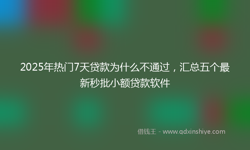 2025年热门7天贷款为什么不通过，汇总五个最新秒批小额贷款软件