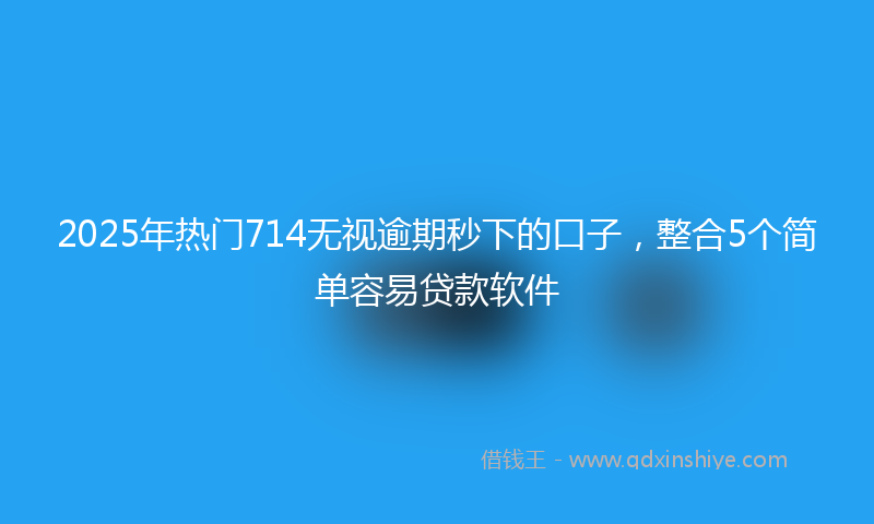2025年热门714无视逾期秒下的口子，整合5个简单容易贷款软件