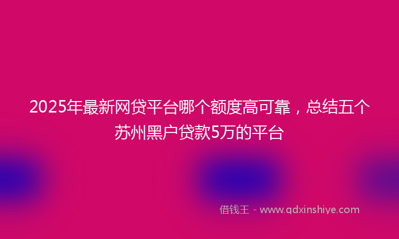 2025年最新网贷平台哪个额度高可靠，总结五个苏州黑户贷款5万的平台