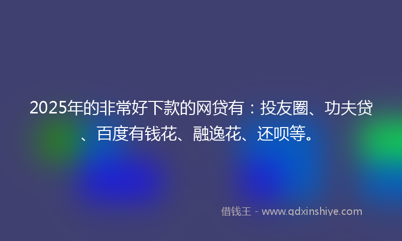 2025年的非常好下款的网贷有：投友圈、功夫贷、百度有钱花、融逸花、还呗等。