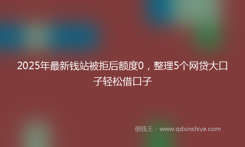 2025年最新钱站被拒后额度0，整理5个网贷大口子轻松借口子