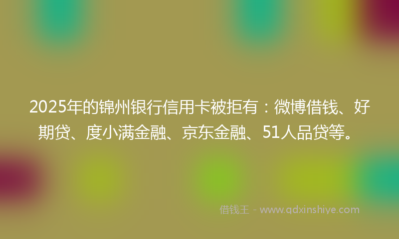 2025年的锦州银行信用卡被拒有：微博借钱、好期贷、度小满金融、京东金融、51人品贷等。