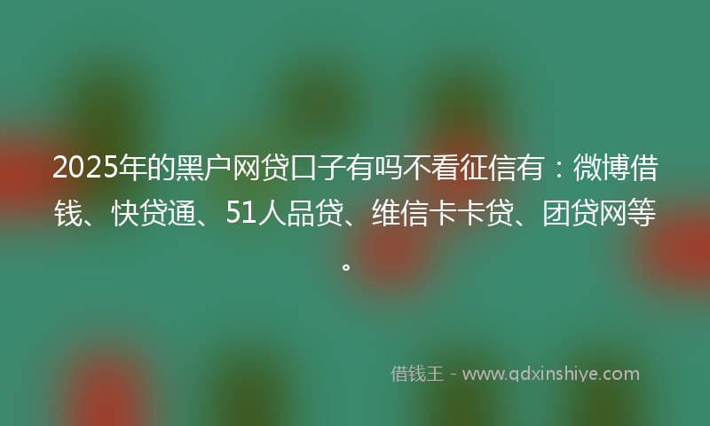 2025年的黑户网贷口子有吗不看征信有：微博借钱、快贷通、51人品贷、维信卡卡贷、团贷网等。