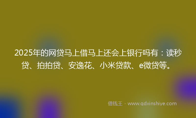 2025年的网贷马上借马上还会上银行吗有：读秒贷、拍拍贷、安逸花、小米贷款、e微贷等。