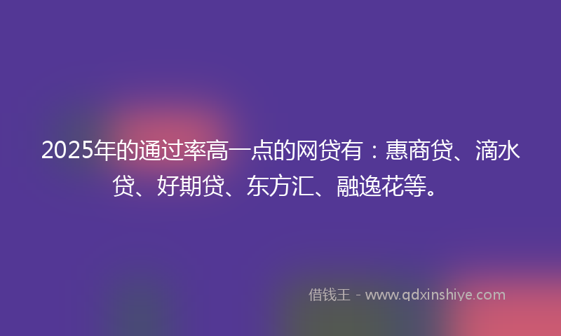2025年的通过率高一点的网贷有：惠商贷、滴水贷、好期贷、东方汇、融逸花等。