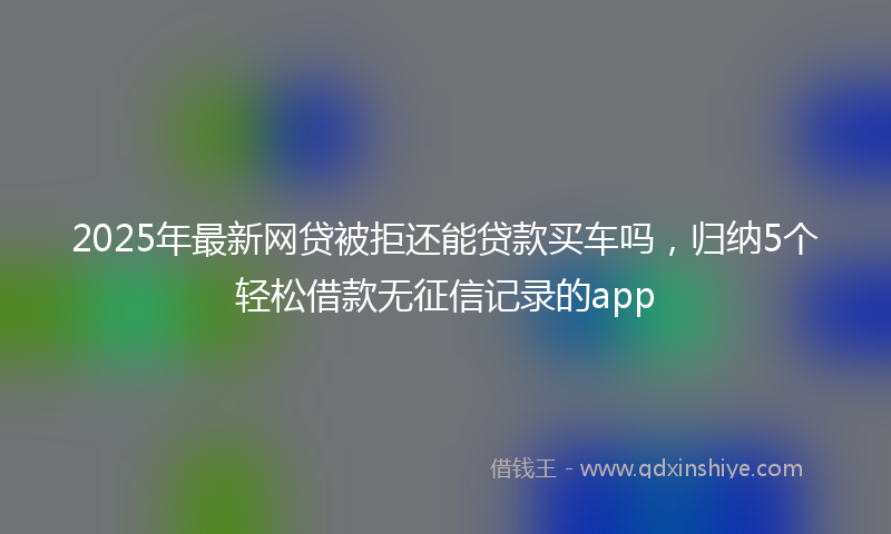 2025年最新网贷被拒还能贷款买车吗，归纳5个轻松借款无征信记录的app