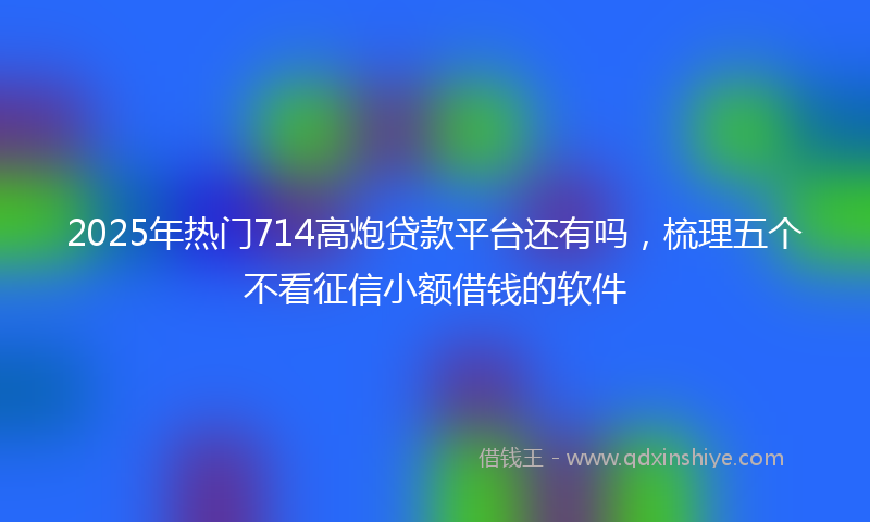 2025年热门714高炮贷款平台还有吗，梳理五个不看征信小额借钱的软件