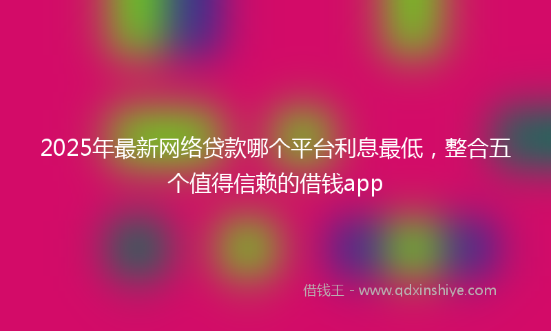 2025年最新网络贷款哪个平台利息最低，整合五个值得信赖的借钱app