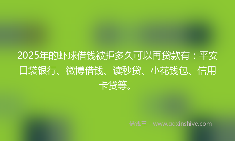2025年的虾球借钱被拒多久可以再贷款有：平安口袋银行、微博借钱、读秒贷、小花钱包、信用卡贷等。