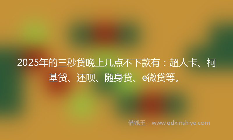 2025年的三秒贷晚上几点不下款有：超人卡、柯基贷、还呗、随身贷、e微贷等。