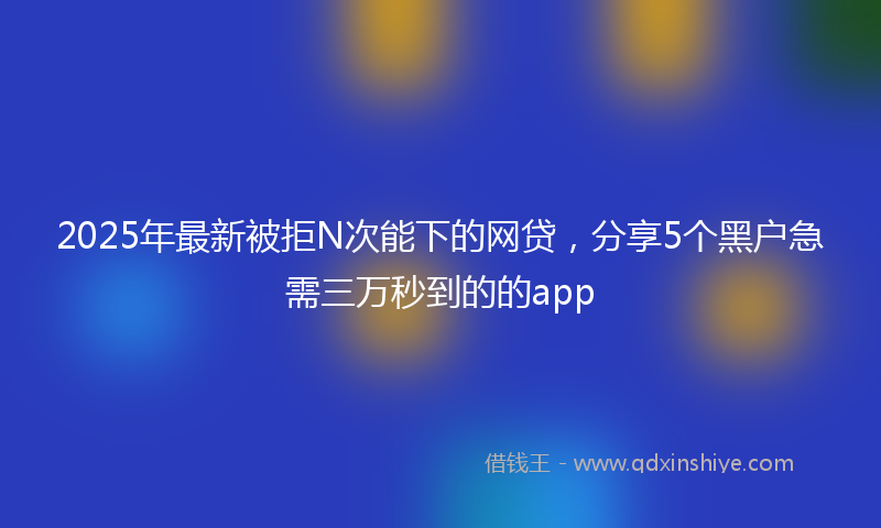 2025年最新被拒N次能下的网贷，分享5个黑户急需三万秒到的的app