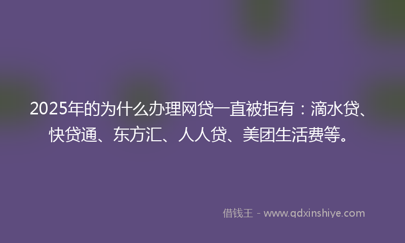 2025年的为什么办理网贷一直被拒有：滴水贷、快贷通、东方汇、人人贷、美团生活费等。
