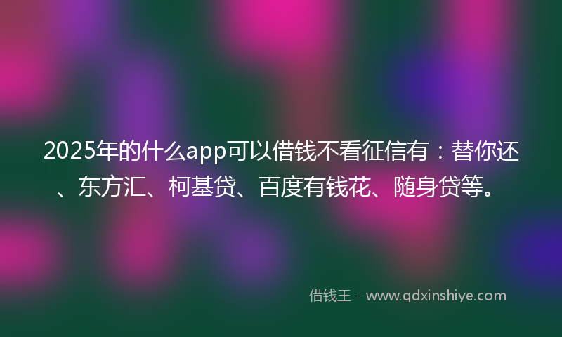 2025年的什么app可以借钱不看征信有：替你还、东方汇、柯基贷、百度有钱花、随身贷等。