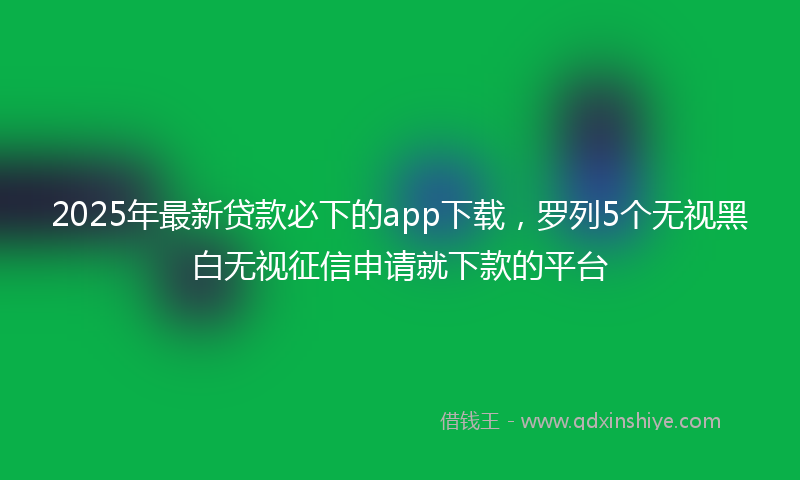 2025年最新贷款必下的app下载，罗列5个无视黑白无视征信申请就下款的平台