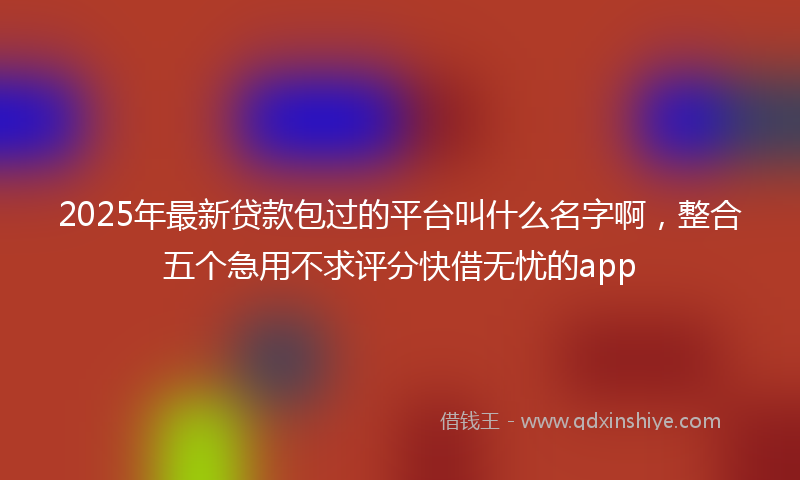2025年最新贷款包过的平台叫什么名字啊，整合五个急用不求评分快借无忧的app