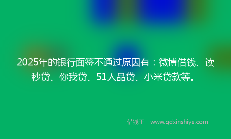 2025年的银行面签不通过原因有：微博借钱、读秒贷、你我贷、51人品贷、小米贷款等。